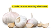 5 sai lầm khi ăn tỏi ảnh hưởng đến sức khỏe